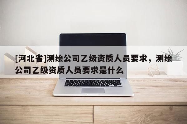 [河北省]测绘公司乙级资质人员要求，测绘公司乙级资质人员要求是什么