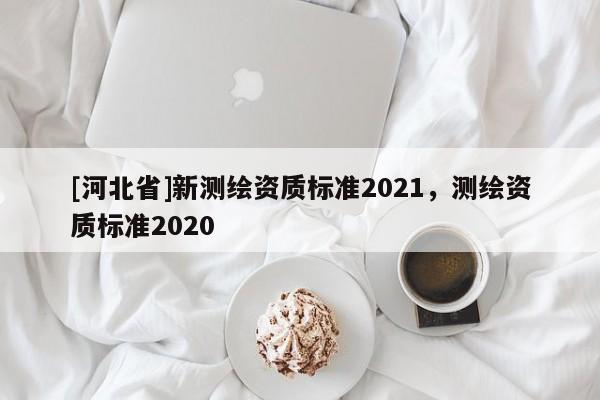[河北省]新测绘资质标准2021，测绘资质标准2020