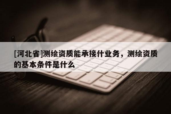 [河北省]测绘资质能承接什业务，测绘资质的基本条件是什么