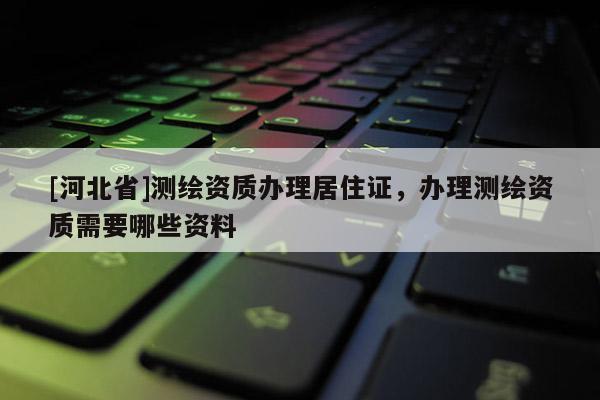 [河北省]测绘资质办理居住证，办理测绘资质需要哪些资料