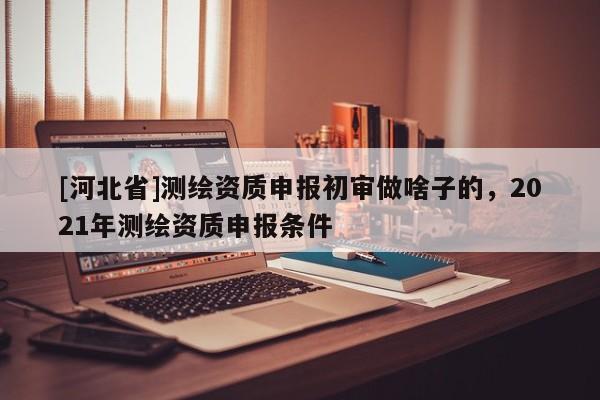 [河北省]测绘资质申报初审做啥子的，2021年测绘资质申报条件