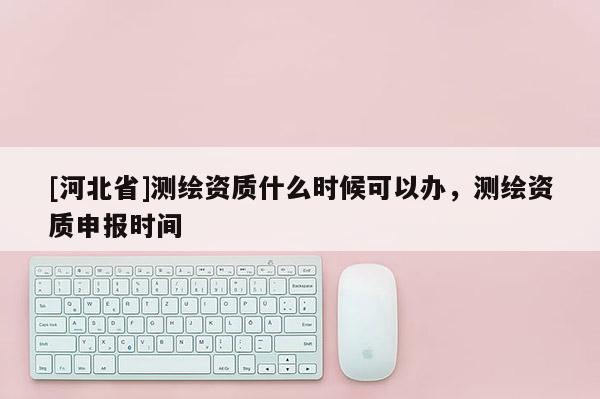 [河北省]测绘资质什么时候可以办，测绘资质申报时间