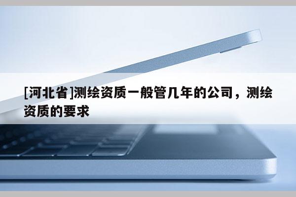 [河北省]测绘资质一般管几年的公司，测绘资质的要求