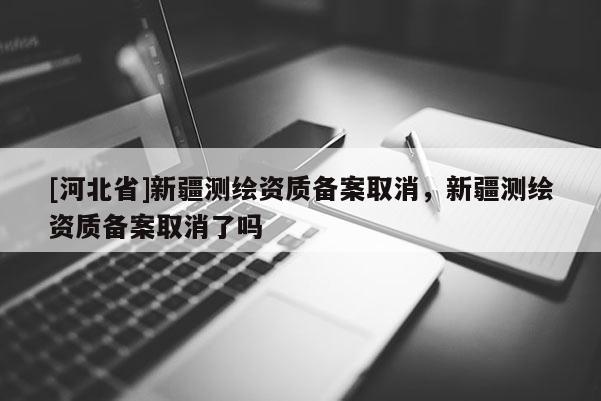 [河北省]新疆测绘资质备案取消，新疆测绘资质备案取消了吗