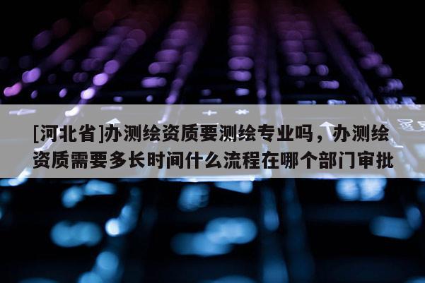 [河北省]办测绘资质要测绘专业吗，办测绘资质需要多长时间什么流程在哪个部门审批