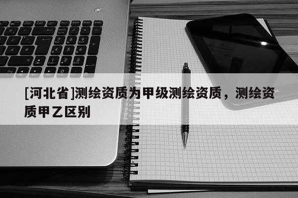 [河北省]测绘资质为甲级测绘资质，测绘资质甲乙区别