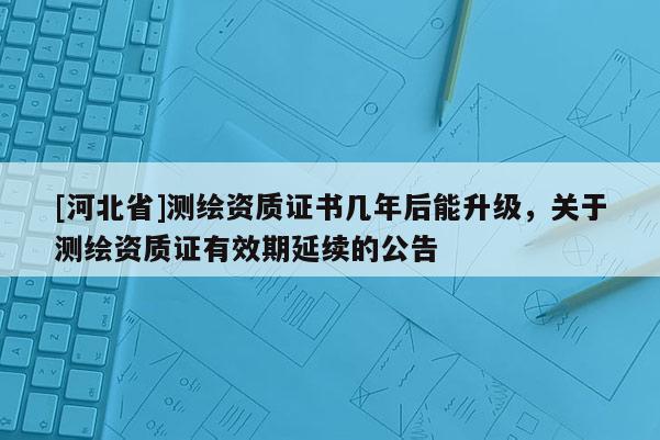 [河北省]测绘资质证书几年后能升级，关于测绘资质证有效期延续的公告