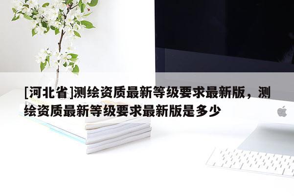 [河北省]测绘资质最新等级要求最新版，测绘资质最新等级要求最新版是多少