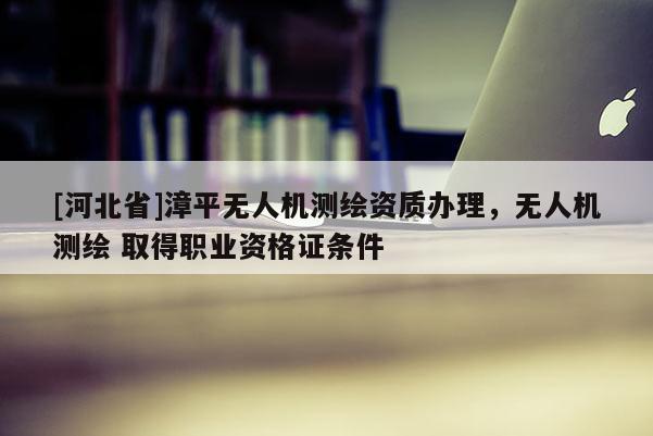 [河北省]漳平无人机测绘资质办理，无人机测绘 取得职业资格证条件