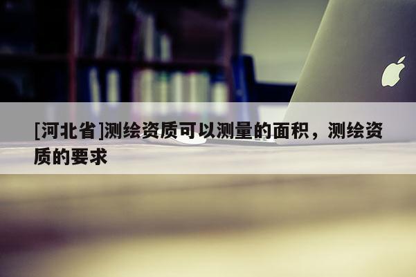 [河北省]测绘资质可以测量的面积，测绘资质的要求