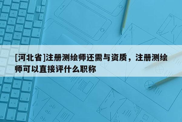 [河北省]注册测绘师还需与资质，注册测绘师可以直接评什么职称