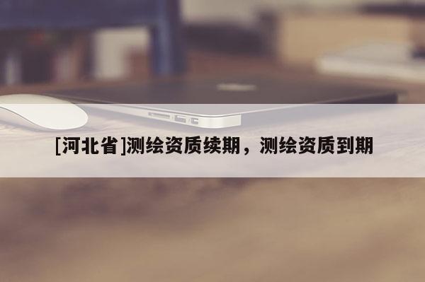 [河北省]测绘资质续期，测绘资质到期