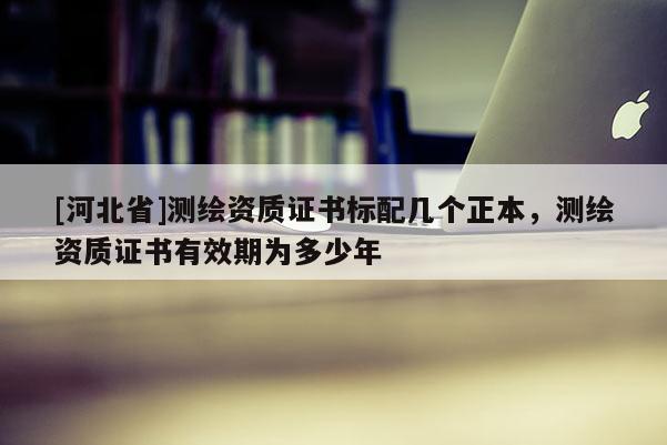 [河北省]测绘资质证书标配几个正本，测绘资质证书有效期为多少年