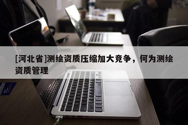 [河北省]测绘资质压缩加大竞争，何为测绘资质管理