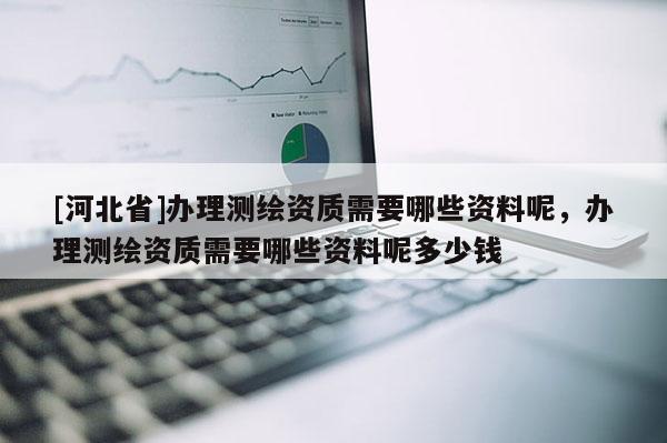 [河北省]办理测绘资质需要哪些资料呢，办理测绘资质需要哪些资料呢多少钱