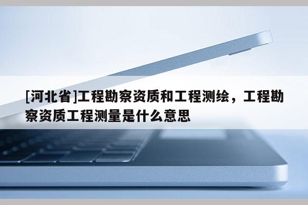 [河北省]工程勘察资质和工程测绘，工程勘察资质工程测量是什么意思