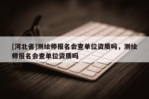 [河北省]测绘师报名会查单位资质吗，测绘师报名会查单位资质吗