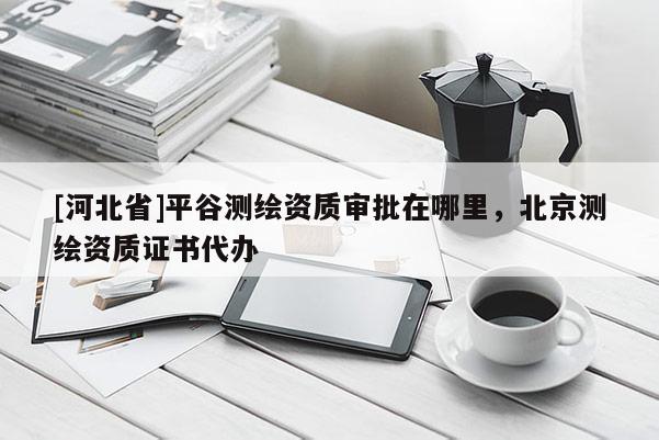 [河北省]平谷测绘资质审批在哪里，北京测绘资质证书代办
