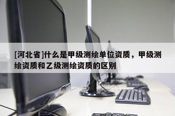 [河北省]什么是甲级测绘单位资质，甲级测绘资质和乙级测绘资质的区别