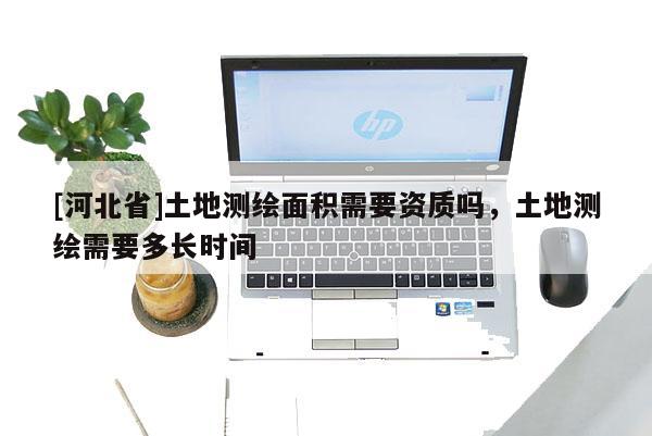 [河北省]土地测绘面积需要资质吗，土地测绘需要多长时间