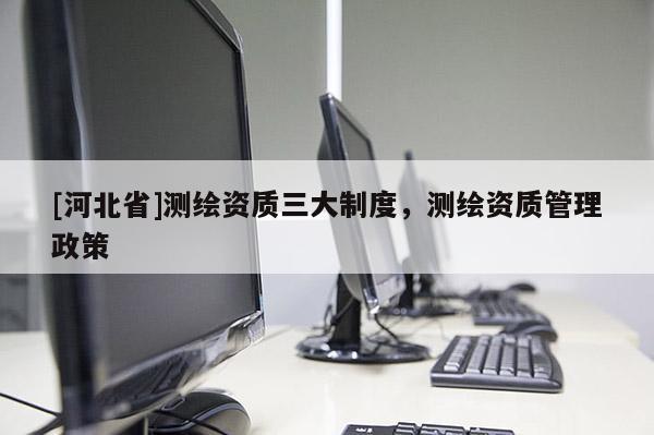 [河北省]测绘资质三大制度，测绘资质管理政策