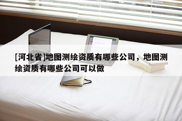 [河北省]地图测绘资质有哪些公司，地图测绘资质有哪些公司可以做