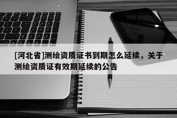 [河北省]测绘资质证书到期怎么延续，关于测绘资质证有效期延续的公告