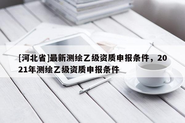 [河北省]最新测绘乙级资质申报条件，2021年测绘乙级资质申报条件