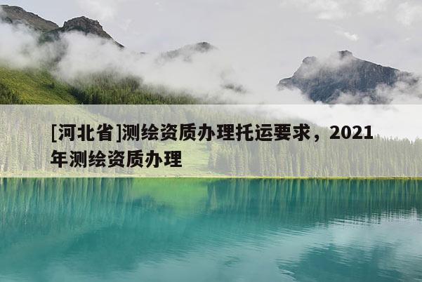 [河北省]测绘资质办理托运要求，2021年测绘资质办理