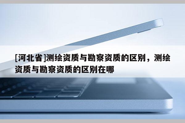 [河北省]测绘资质与勘察资质的区别，测绘资质与勘察资质的区别在哪
