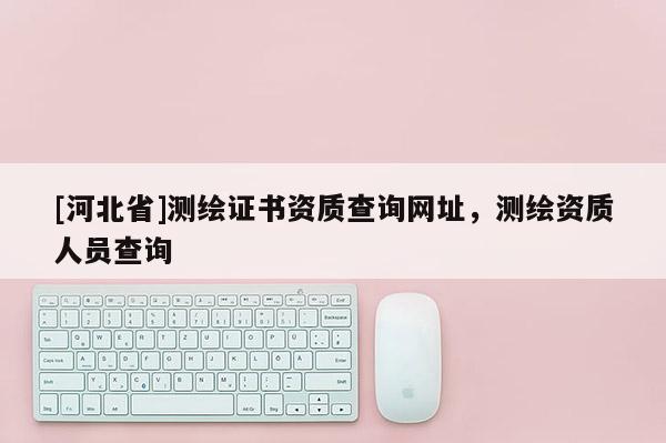 [河北省]测绘证书资质查询网址，测绘资质人员查询