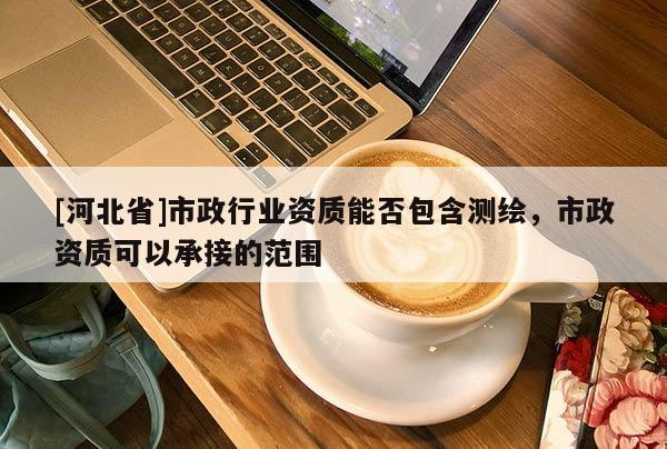 [河北省]市政行业资质能否包含测绘，市政资质可以承接的范围