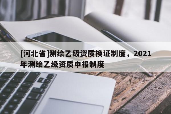 [河北省]测绘乙级资质换证制度，2021年测绘乙级资质申报制度