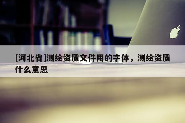 [河北省]测绘资质文件用的字体，测绘资质什么意思