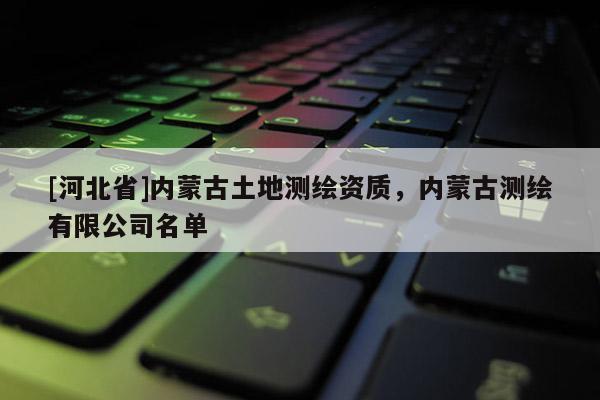 [河北省]内蒙古土地测绘资质，内蒙古测绘有限公司名单
