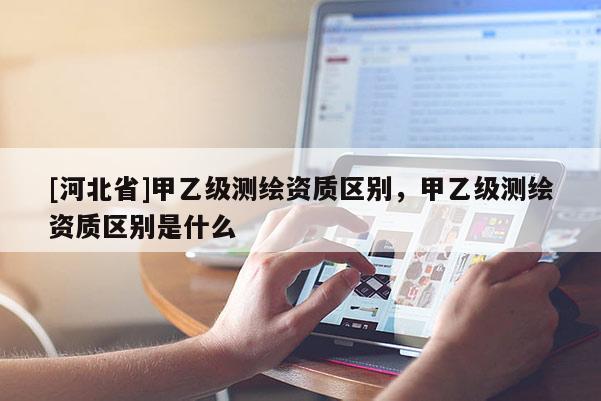[河北省]甲乙级测绘资质区别，甲乙级测绘资质区别是什么