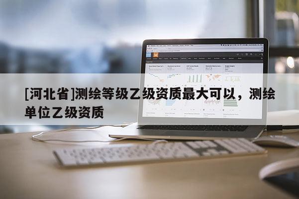 [河北省]测绘等级乙级资质最大可以，测绘单位乙级资质