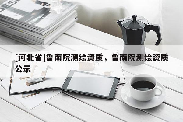 [河北省]鲁南院测绘资质，鲁南院测绘资质公示