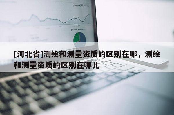 [河北省]测绘和测量资质的区别在哪，测绘和测量资质的区别在哪儿