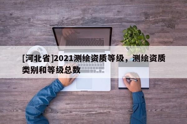 [河北省]2021测绘资质等级，测绘资质类别和等级总数