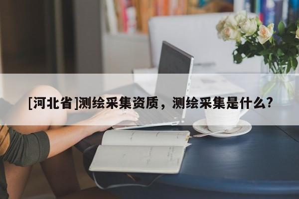 [河北省]测绘采集资质，测绘采集是什么?