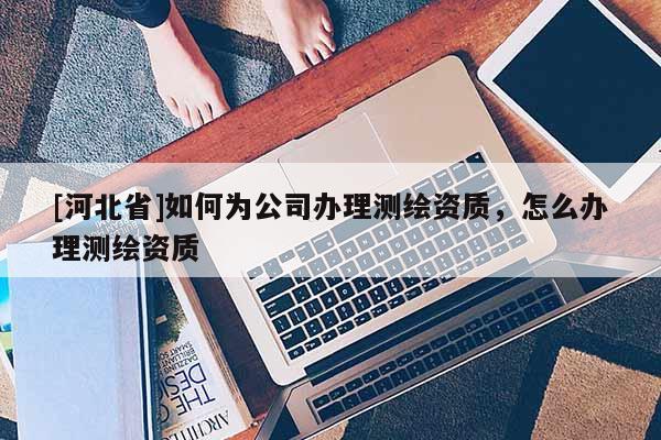 [河北省]如何为公司办理测绘资质，怎么办理测绘资质
