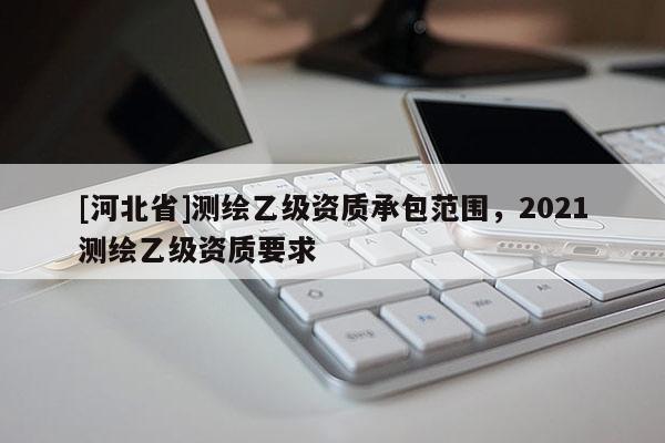 [河北省]测绘乙级资质承包范围，2021测绘乙级资质要求