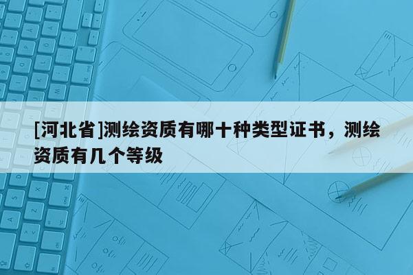 [河北省]测绘资质有哪十种类型证书，测绘资质有几个等级