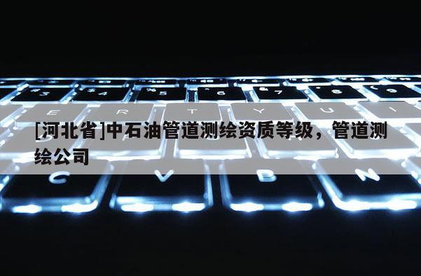[河北省]中石油管道测绘资质等级，管道测绘公司