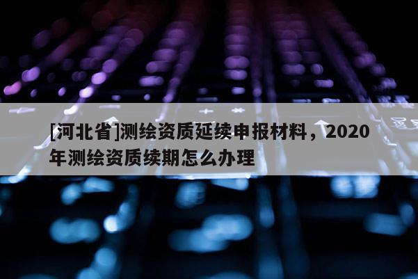 [河北省]测绘资质延续申报材料，2020年测绘资质续期怎么办理