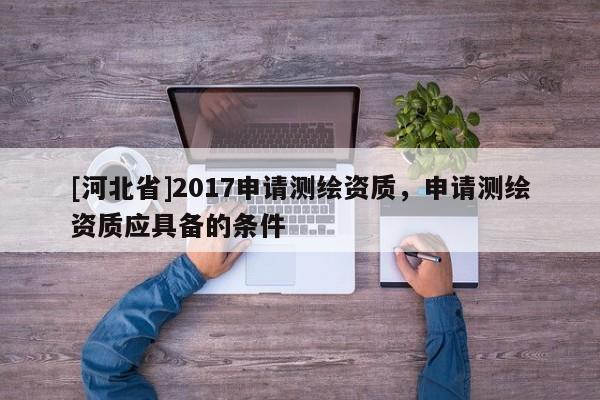[河北省]2017申请测绘资质，申请测绘资质应具备的条件