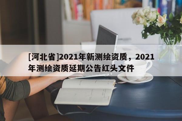 [河北省]2021年新测绘资质，2021年测绘资质延期公告红头文件