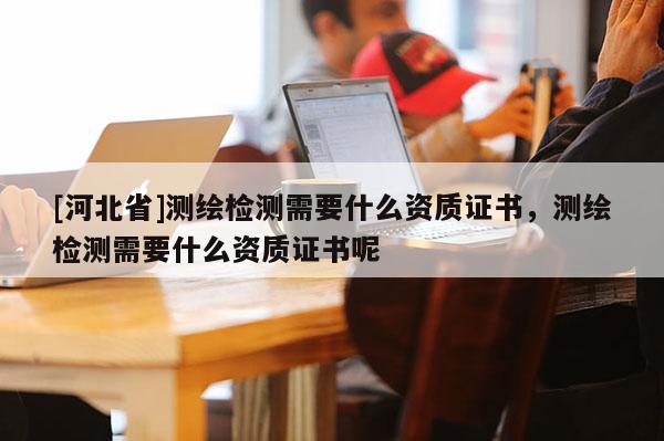 [河北省]测绘检测需要什么资质证书，测绘检测需要什么资质证书呢