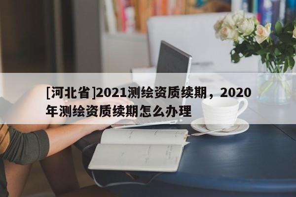 [河北省]2021测绘资质续期，2020年测绘资质续期怎么办理